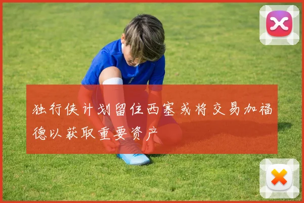 独行侠计划留住西塞或将交易加福德以获取重要资产