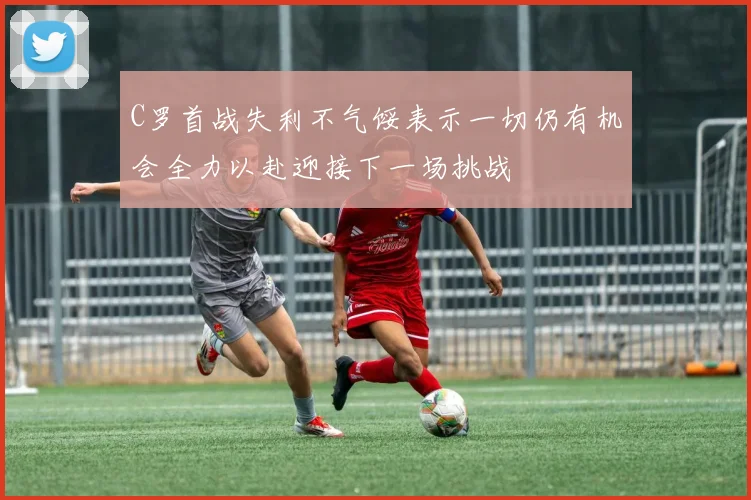 C罗首战失利不气馁表示一切仍有机会全力以赴迎接下一场挑战