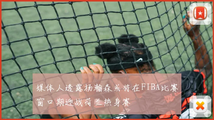 媒体人透露杨瀚森或将在FIBA比赛窗口期迎战荷兰热身赛
