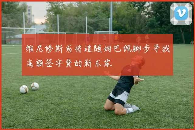 维尼修斯或将追随姆巴佩脚步寻找高额签字费的新东家