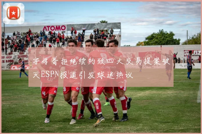 字母哥拒绝续约致四大交易提案破灭ESPN报道引发球迷热议