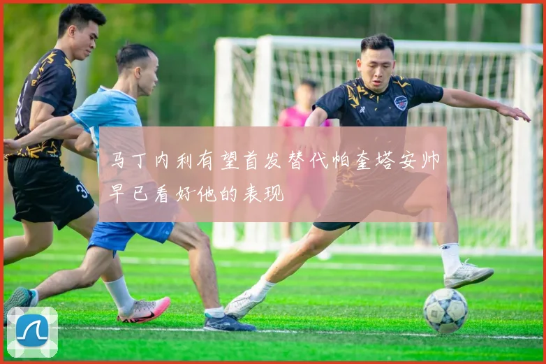 马丁内利有望首发替代帕奎塔安帅早已看好他的表现