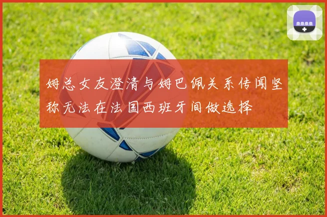 姆总女友澄清与姆巴佩关系传闻坚称无法在法国西班牙间做选择