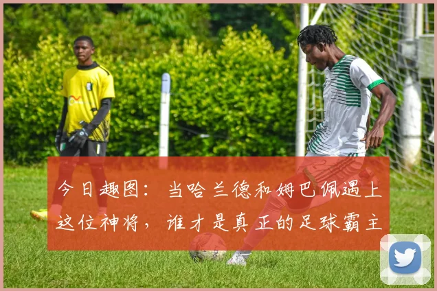 今日趣图：当哈兰德和姆巴佩遇上这位神将，谁才是真正的足球霸主