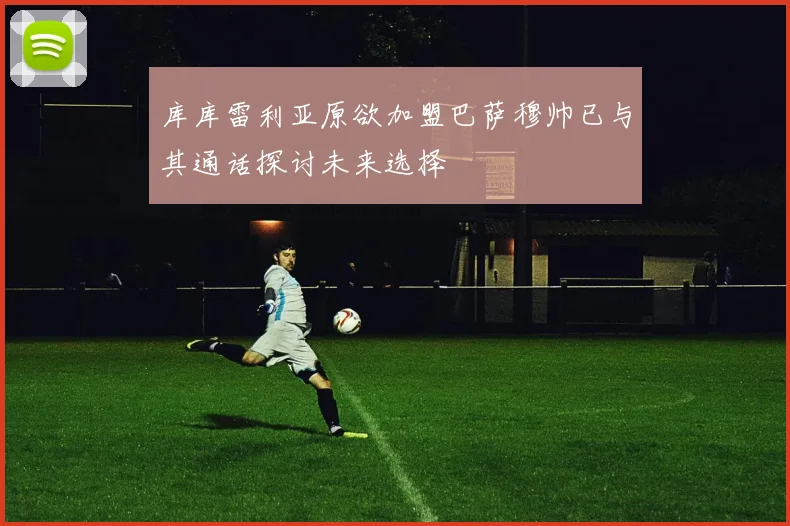 库库雷利亚原欲加盟巴萨穆帅已与其通话探讨未来选择
