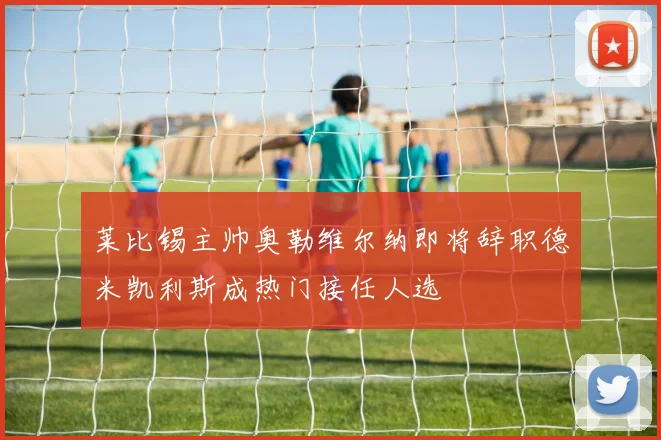 莱比锡主帅奥勒维尔纳即将辞职德米凯利斯成热门接任人选