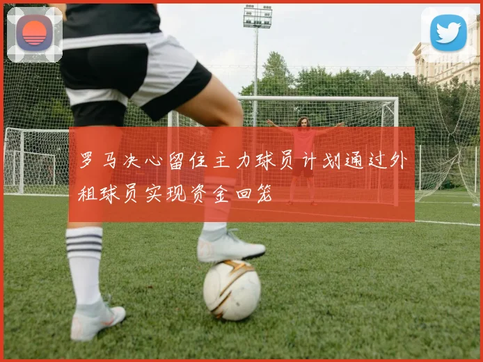 罗马决心留住主力球员计划通过外租球员实现资金回笼