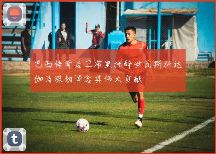 巴西传奇后卫布里托辞世瓦斯科达伽马深切悼念其伟大贡献