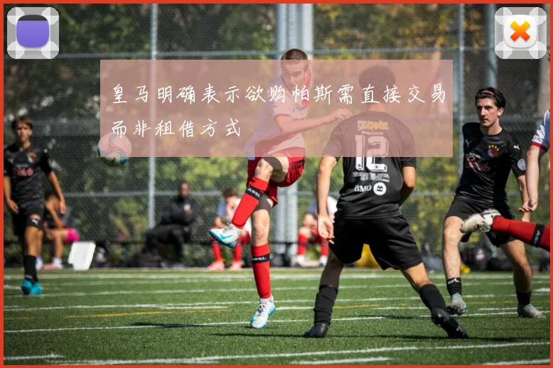 皇马明确表示欲购帕斯需直接交易而非租借方式