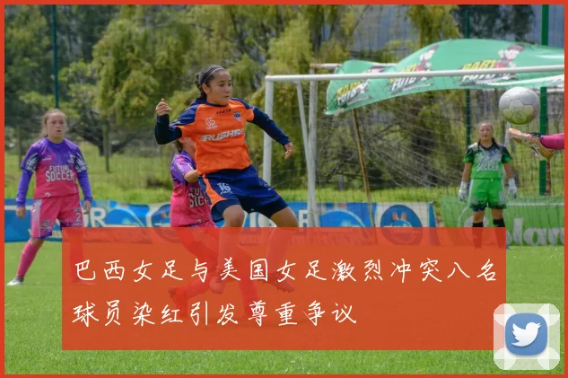 巴西女足与美国女足激烈冲突八名球员染红引发尊重争议